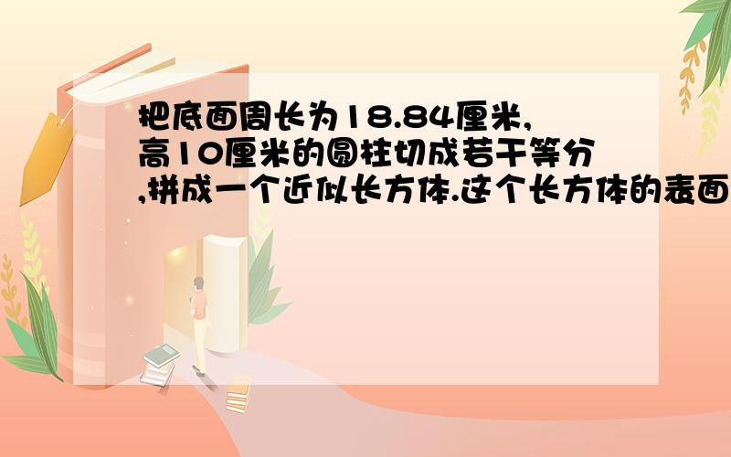 把底面周长为18.84厘米,高10厘米的圆柱切成若干等分,拼成一个近似长方体.这个长方体的表面积是多少啊