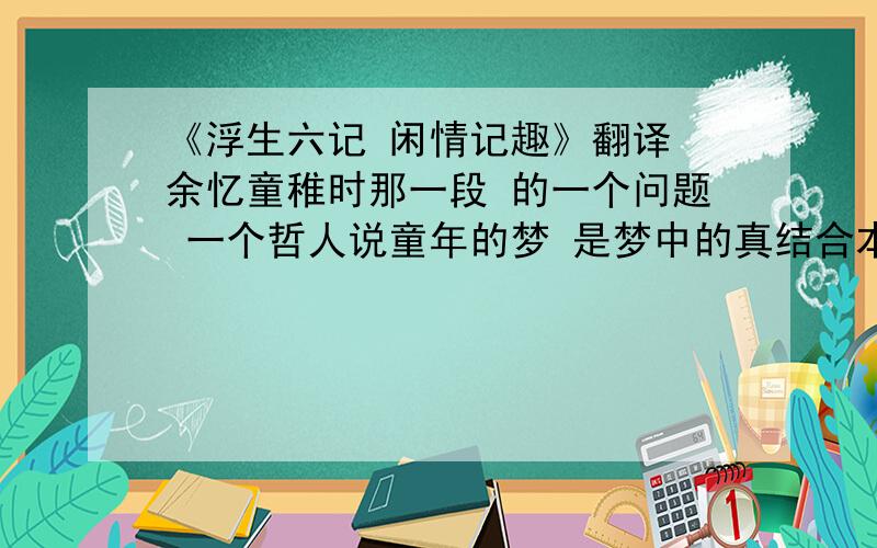 《浮生六记 闲情记趣》翻译 余忆童稚时那一段 的一个问题 一个哲人说童年的梦 是梦中的真结合本文 ↙