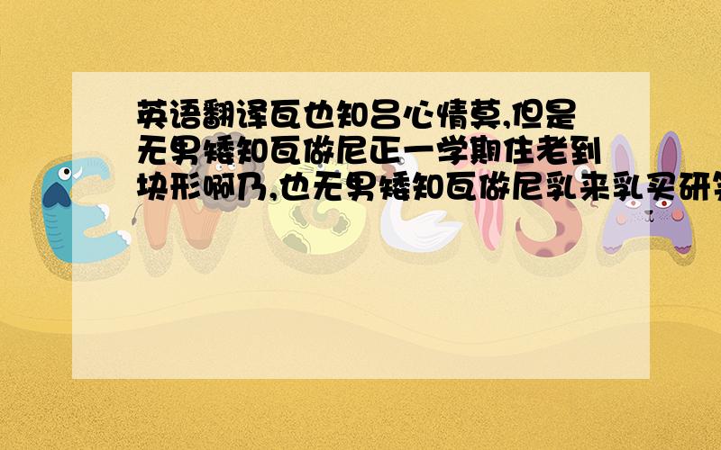 英语翻译瓦也知吕心情莫,但是无男矮知瓦做尼正一学期住老到块形啊乃,也无男矮知瓦做尼乳来乳买研笑,包括吕,瓦实在是笑买得出