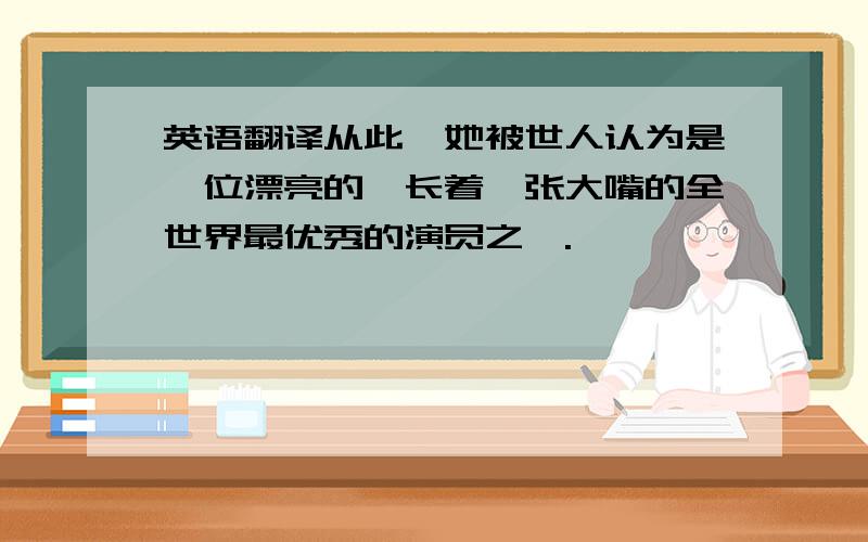 英语翻译从此,她被世人认为是一位漂亮的,长着一张大嘴的全世界最优秀的演员之一.