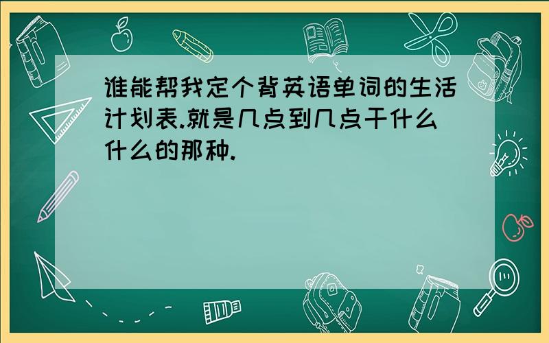 谁能帮我定个背英语单词的生活计划表.就是几点到几点干什么什么的那种.