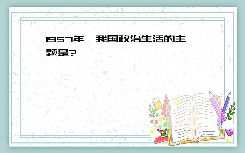 1957年,我国政治生活的主题是?