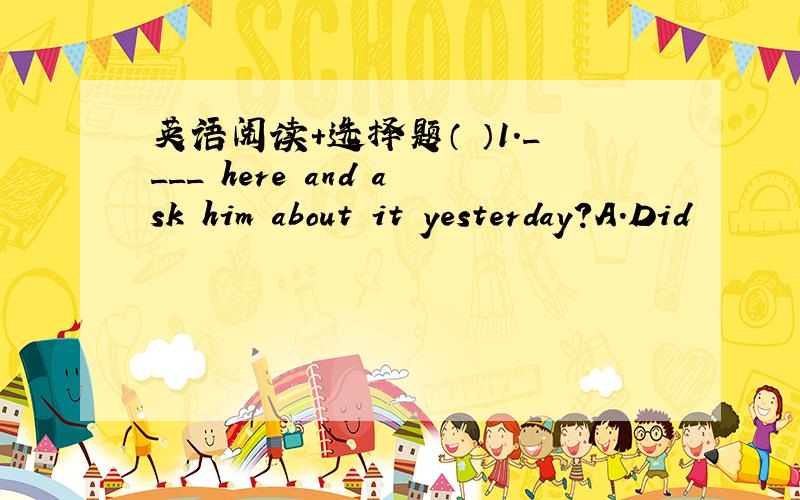 英语阅读+选择题（ ）1.____ here and ask him about it yesterday?A.Did