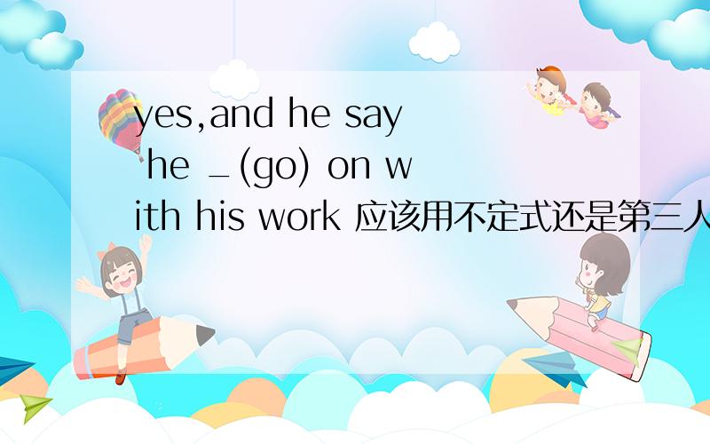 yes,and he say he _(go) on with his work 应该用不定式还是第三人称单数的复数形式