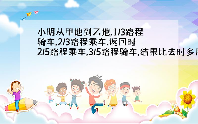 小明从甲地到乙地,1/3路程骑车,2/3路程乘车.返回时2/5路程乘车,3/5路程骑车,结果比去时多用了半小时,已知：骑