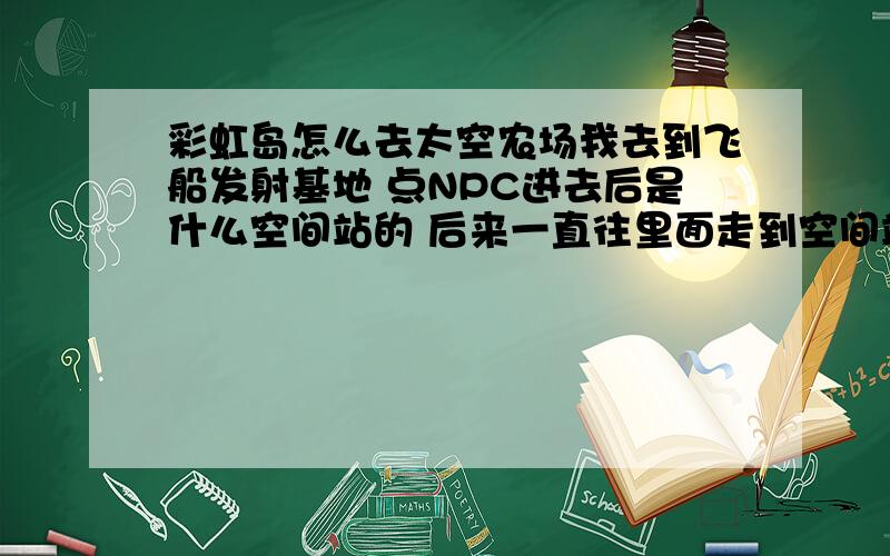 彩虹岛怎么去太空农场我去到飞船发射基地 点NPC进去后是什么空间站的 后来一直往里面走到空间站4好像没有什么传送门可以到