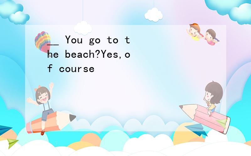 __ You go to the beach?Yes,of course