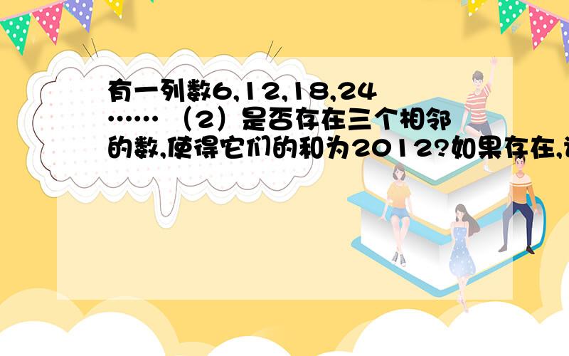 有一列数6,12,18,24…… （2）是否存在三个相邻的数,使得它们的和为2012?如果存在,请求出这3个数；如果