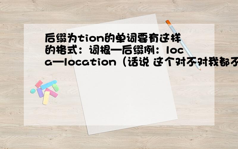 后缀为tion的单词要有这样的格式：词根—后缀例：loca—location（话说 这个对不对我都不清楚 给个对错啊 百