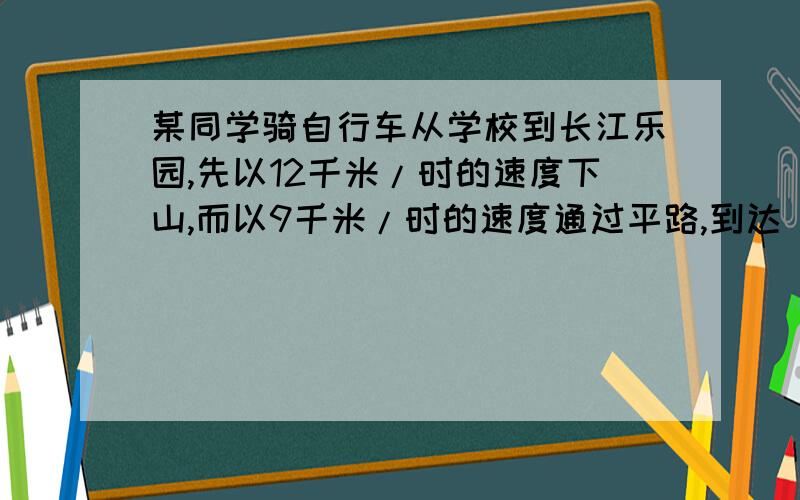 某同学骑自行车从学校到长江乐园,先以12千米/时的速度下山,而以9千米/时的速度通过平路,到达（同下）