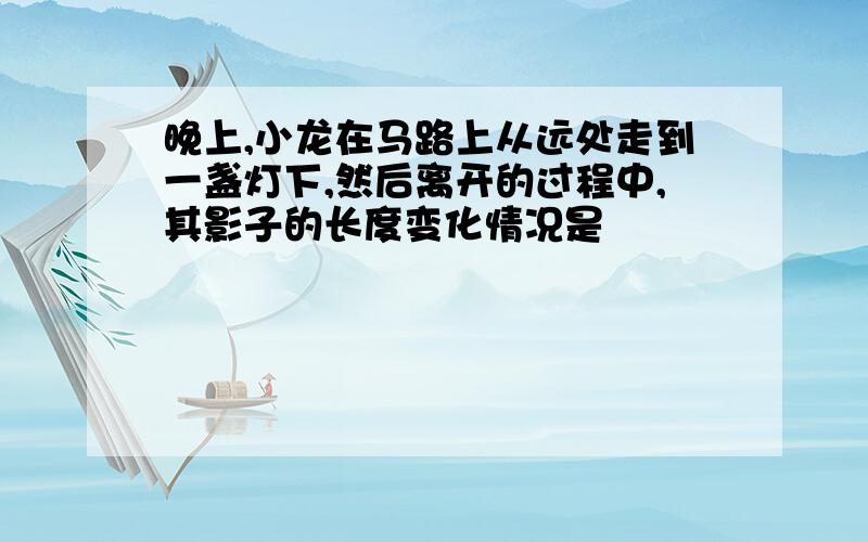 晚上,小龙在马路上从远处走到一盏灯下,然后离开的过程中,其影子的长度变化情况是