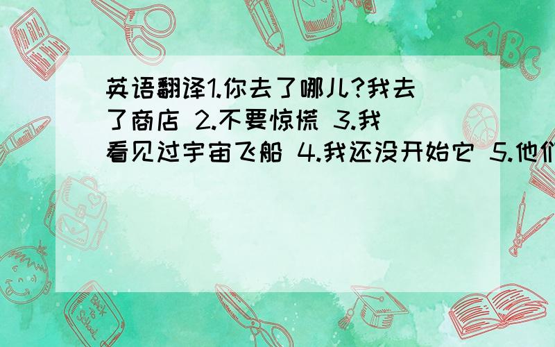 英语翻译1.你去了哪儿?我去了商店 2.不要惊慌 3.我看见过宇宙飞船 4.我还没开始它 5.他们已经去上海出差了 6.