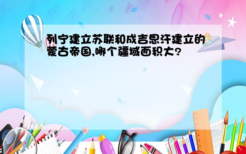 列宁建立苏联和成吉思汗建立的蒙古帝国,哪个疆域面积大?