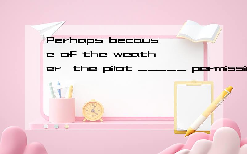 Perhaps because of the weather,the pilot _____ permission to