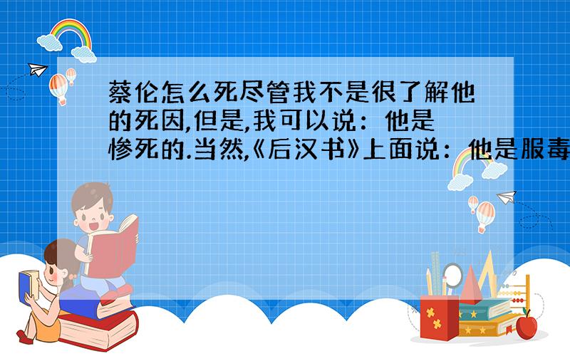 蔡伦怎么死尽管我不是很了解他的死因,但是,我可以说：他是惨死的.当然,《后汉书》上面说：他是服毒死的.我要知道的大致就是