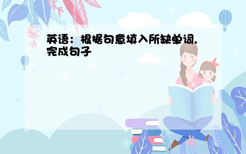 英语：根据句意填入所缺单词,完成句子