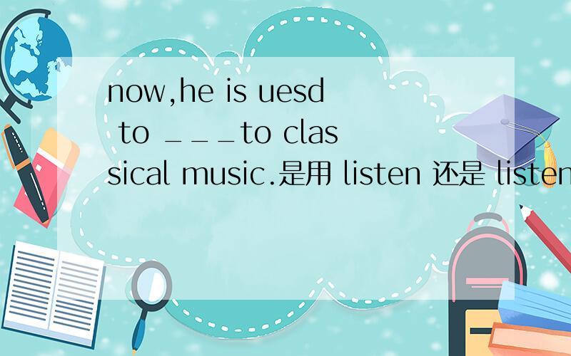 now,he is uesd to ___to classical music.是用 listen 还是 listeni