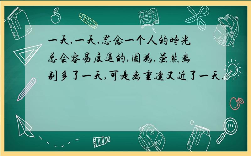 一天,一天,思念一个人的时光总会容易度过的,因为.虽然离别多了一天,可是离重逢又近了一天.