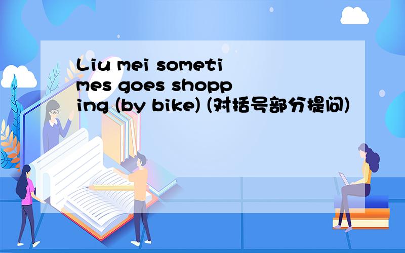 Liu mei sometimes goes shopping (by bike) (对括号部分提问)