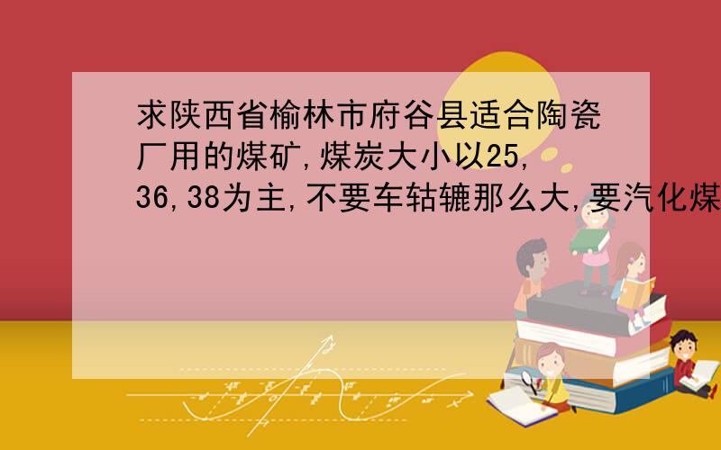 求陕西省榆林市府谷县适合陶瓷厂用的煤矿,煤炭大小以25,36,38为主,不要车轱辘那么大,要汽化煤.