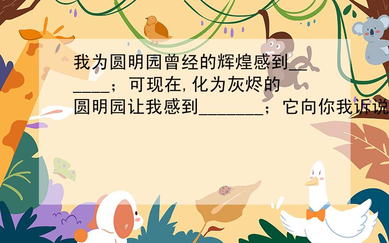 我为圆明园曾经的辉煌感到______；可现在,化为灰烬的圆明园让我感到_______；它向你我诉说着_______.