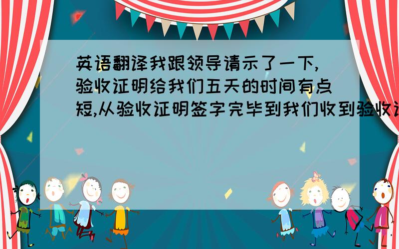 英语翻译我跟领导请示了一下,验收证明给我们五天的时间有点短,从验收证明签字完毕到我们收到验收证明,一般需要一个星期的时间