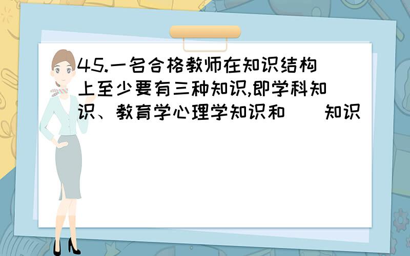 45.一名合格教师在知识结构上至少要有三种知识,即学科知识、教育学心理学知识和（）知识