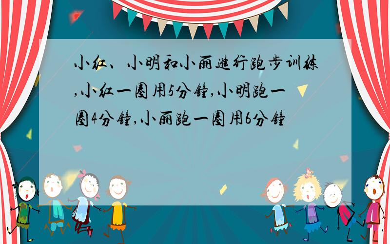 小红、小明和小丽进行跑步训练,小红一圈用5分钟,小明跑一圈4分钟,小丽跑一圈用6分钟