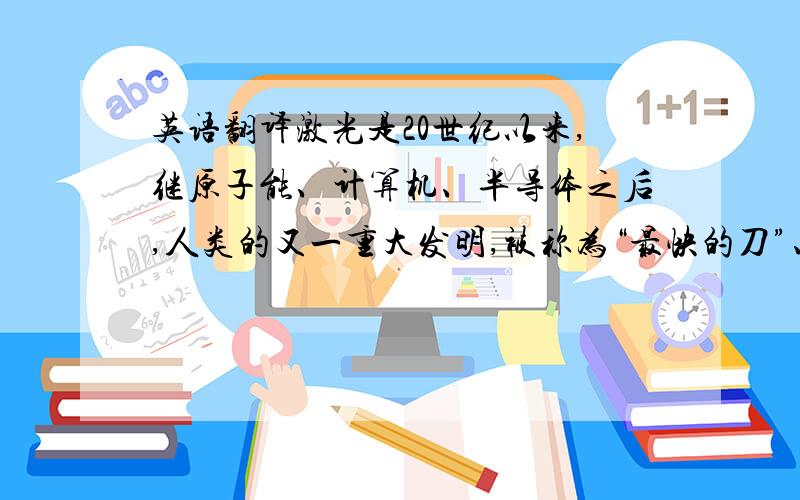 英语翻译激光是20世纪以来,继原子能、计算机、半导体之后,人类的又一重大发明,被称为“最快的刀”、“最准的尺”、“最亮的