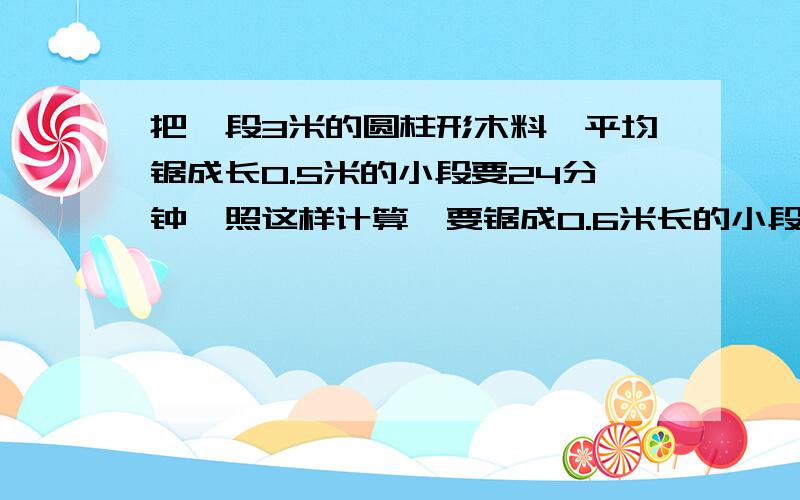 把一段3米的圆柱形木料,平均锯成长0.5米的小段要24分钟,照这样计算,要锯成0.6米长的小段,要几分钟?