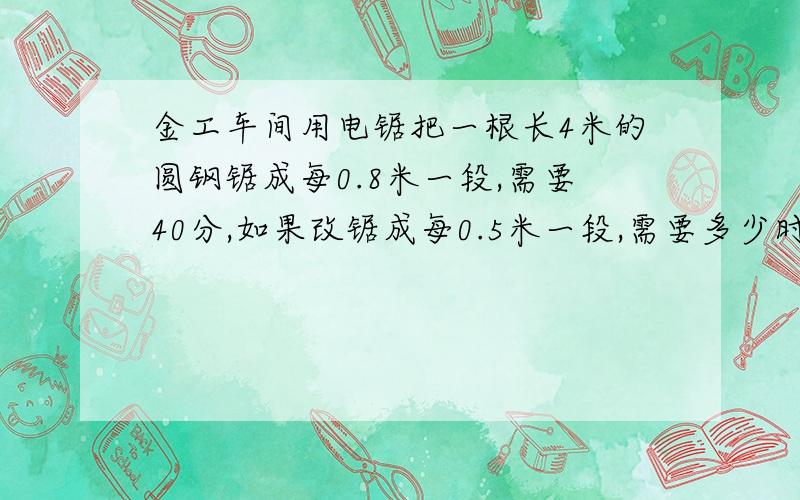 金工车间用电锯把一根长4米的圆钢锯成每0.8米一段,需要40分,如果改锯成每0.5米一段,需要多少时间