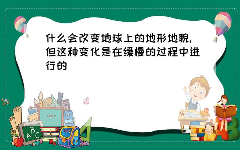 什么会改变地球上的地形地貌,但这种变化是在缓慢的过程中进行的