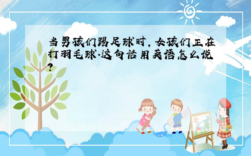 当男孩们踢足球时,女孩们正在打羽毛球.这句话用英语怎么说?