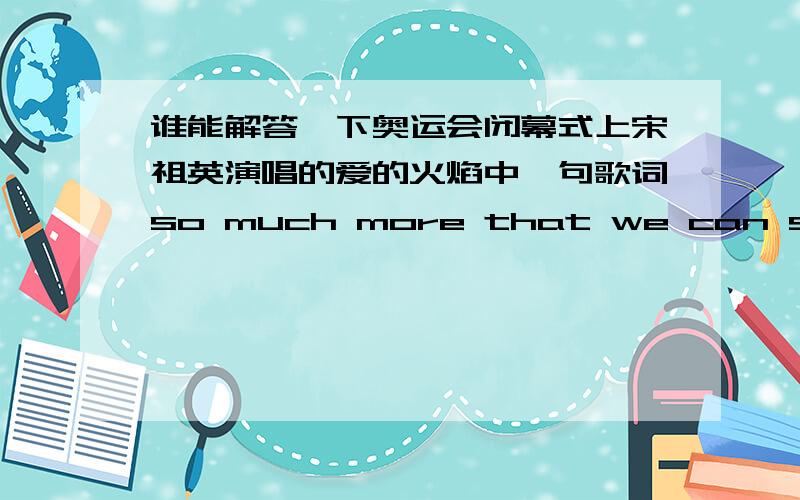 谁能解答一下奥运会闭幕式上宋祖英演唱的爱的火焰中一句歌词so much more that we can see是什么结