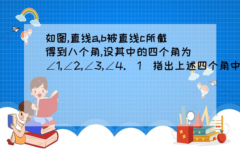 如图,直线a,b被直线c所截得到八个角,设其中的四个角为∠1,∠2,∠3,∠4.(1)指出上述四个角中的同位角,