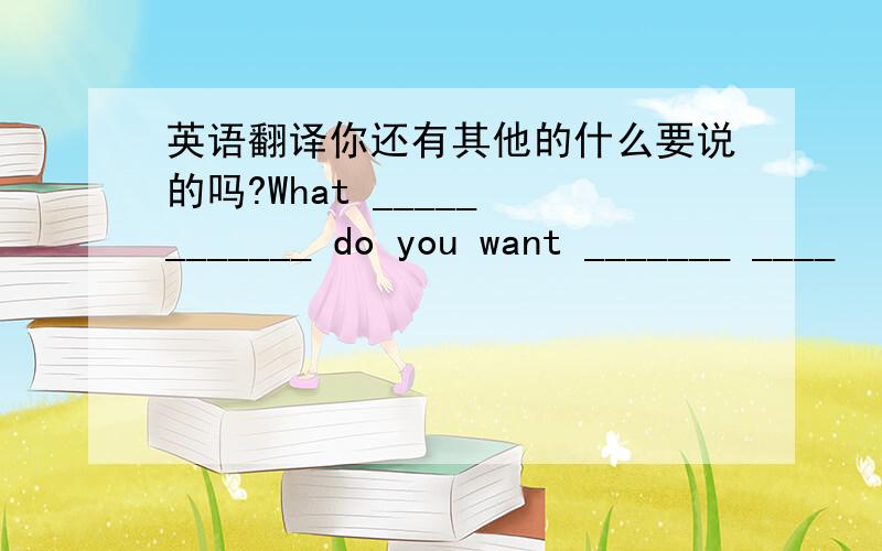 英语翻译你还有其他的什么要说的吗?What _____ _______ do you want _______ ____