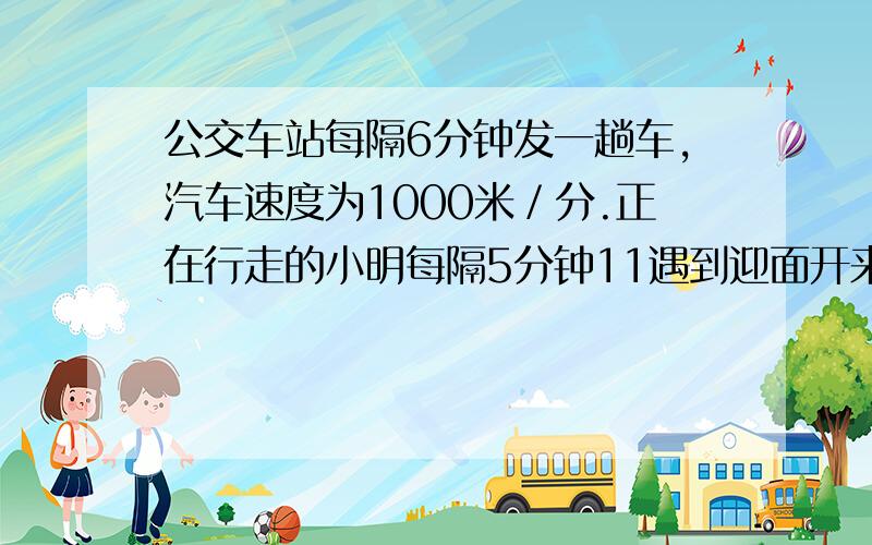 公交车站每隔6分钟发一趟车,汽车速度为1000米／分.正在行走的小明每隔5分钟11遇到迎面开来的一辆公交车