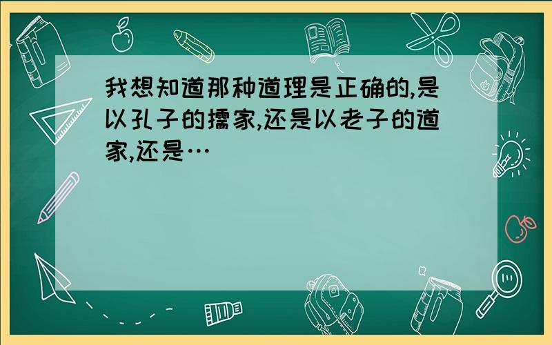 我想知道那种道理是正确的,是以孔子的儒家,还是以老子的道家,还是…