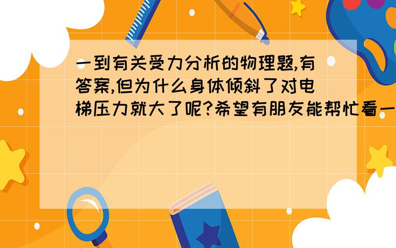 一到有关受力分析的物理题,有答案,但为什么身体倾斜了对电梯压力就大了呢?希望有朋友能帮忙看一下