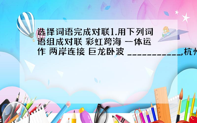 选择词语完成对联1.用下列词语组成对联 彩虹跨海 一体运作 两岸连接 巨龙卧波 ___________,杭州湾_____