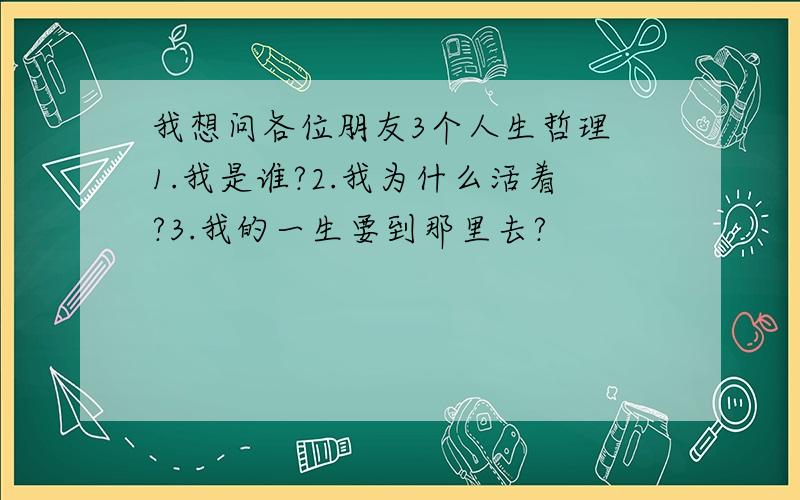 我想问各位朋友3个人生哲理 1.我是谁?2.我为什么活着?3.我的一生要到那里去?