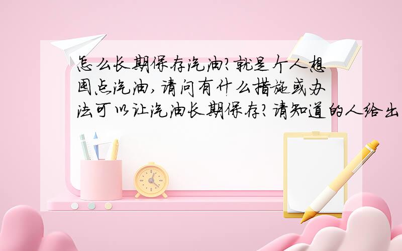 怎么长期保存汽油?就是个人想囤点汽油,请问有什么措施或办法可以让汽油长期保存?请知道的人给出方法吧?我会给高分的