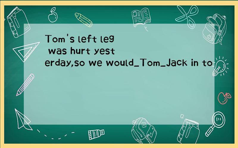 Tom's left leg was hurt yesterday,so we would_Tom_Jack in to