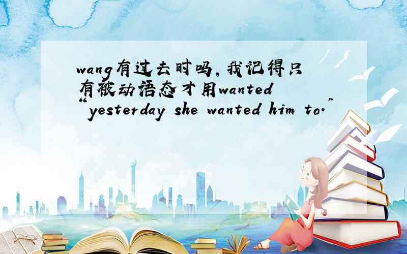 wang有过去时吗,我记得只有被动语态才用wanted “yesterday she wanted him to.