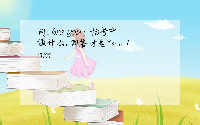 问:Are you( 括号中填什么,回答才是Yes,I am.