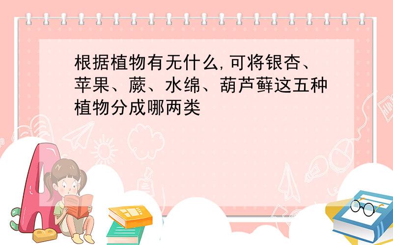 根据植物有无什么,可将银杏、苹果、蕨、水绵、葫芦藓这五种植物分成哪两类