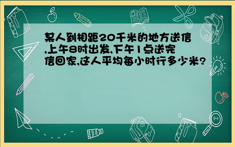 某人到相距20千米的地方送信,上午8时出发,下午1点送完信回家,这人平均每小时行多少米?