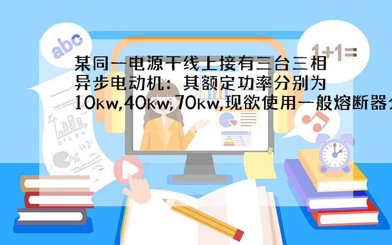 某同一电源干线上接有三台三相异步电动机：其额定功率分别为10kw,40kw,70kw,现欲使用一般熔断器分别进行短路保护