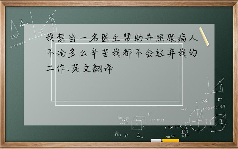 我想当一名医生帮助并照顾病人不论多么辛苦我都不会放弃我的工作.英文翻译