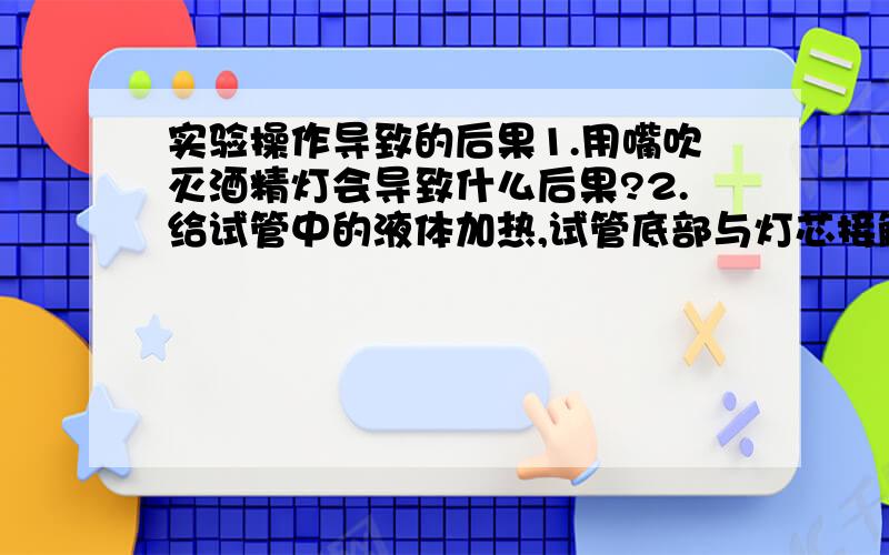 实验操作导致的后果1.用嘴吹灭酒精灯会导致什么后果?2.给试管中的液体加热,试管底部与灯芯接触会导致什么后果?